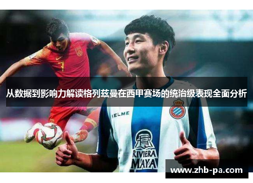 从数据到影响力解读格列兹曼在西甲赛场的统治级表现全面分析