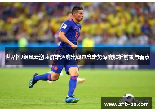 世界杯J组风云激荡群雄逐鹿出线悬念走势深度解析前景与看点 世界杯J组风云激荡群雄逐鹿出线悬念走势深度解析前景与看点
