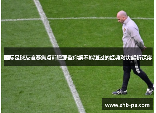 国际足球友谊赛焦点前瞻那些你绝不能错过的经典对决解析深度