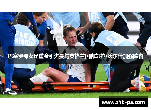 巴塞罗那女足重金引进曼城英格兰国脚凯拉·沃尔什加强阵容 巴塞罗那女足重金引进曼城英格兰国脚凯拉·沃尔什加强阵容