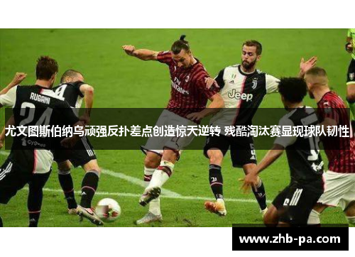尤文图斯伯纳乌顽强反扑差点创造惊天逆转 残酷淘汰赛显现球队韧性 尤文图斯伯纳乌顽强反扑差点创造惊天逆转 残酷淘汰赛显现球队韧性