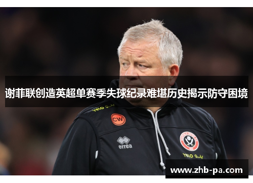 谢菲联创造英超单赛季失球纪录难堪历史揭示防守困境 谢菲联创造英超单赛季失球纪录难堪历史揭示防守困境