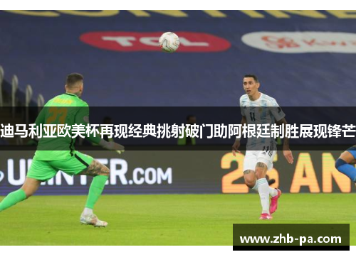 迪马利亚欧美杯再现经典挑射破门助阿根廷制胜展现锋芒 迪马利亚欧美杯再现经典挑射破门助阿根廷制胜展现锋芒