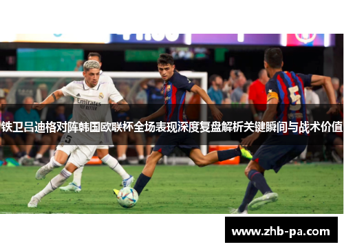铁卫吕迪格对阵韩国欧联杯全场表现深度复盘解析关键瞬间与战术价值 铁卫吕迪格对阵韩国欧联杯全场表现深度复盘解析关键瞬间与战术价值