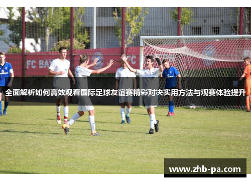 全面解析如何高效观看国际足球友谊赛精彩对决实用方法与观赛体验提升 全面解析如何高效观看国际足球友谊赛精彩对决实用方法与观赛体验提升