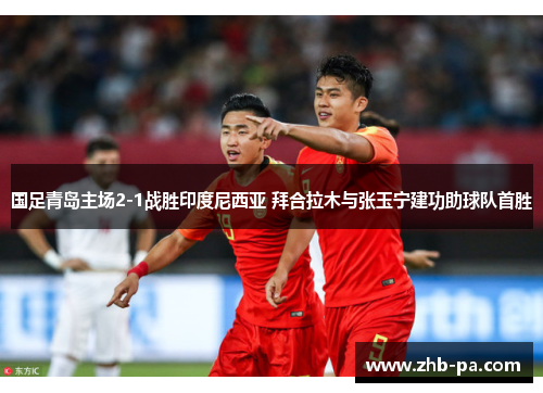 国足青岛主场2-1战胜印度尼西亚 拜合拉木与张玉宁建功助球队首胜 国足青岛主场2-1战胜印度尼西亚 拜合拉木与张玉宁建功助球队首胜
