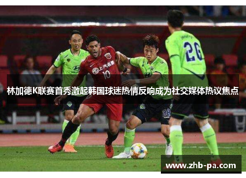 林加德K联赛首秀激起韩国球迷热情反响成为社交媒体热议焦点