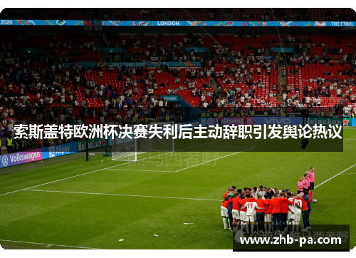 索斯盖特欧洲杯决赛失利后主动辞职引发舆论热议 索斯盖特欧洲杯决赛失利后主动辞职引发舆论热议