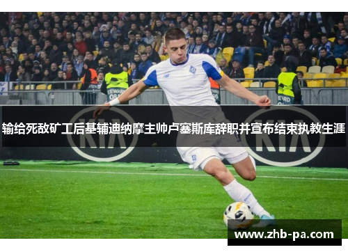 输给死敌矿工后基辅迪纳摩主帅卢塞斯库辞职并宣布结束执教生涯 输给死敌矿工后基辅迪纳摩主帅卢塞斯库辞职并宣布结束执教生涯